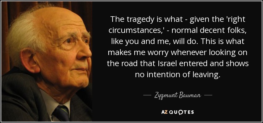 The tragedy is what - given the 'right circumstances,' - normal decent folks, like you and me, will do. This is what makes me worry whenever looking on the road that Israel entered and shows no intention of leaving. - Zygmunt Bauman
