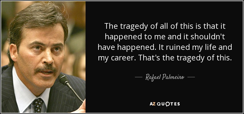 The tragedy of all of this is that it happened to me and it shouldn't have happened. It ruined my life and my career. That's the tragedy of this. - Rafael Palmeiro