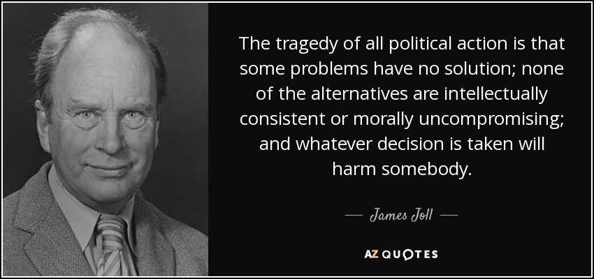 The tragedy of all political action is that some problems have no solution; none of the alternatives are intellectually consistent or morally uncompromising; and whatever decision is taken will harm somebody. - James Joll