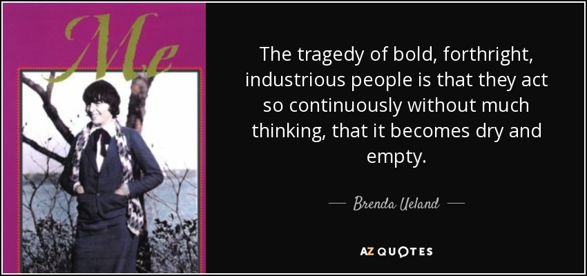 The tragedy of bold, forthright, industrious people is that they act so continuously without much thinking, that it becomes dry and empty. - Brenda Ueland