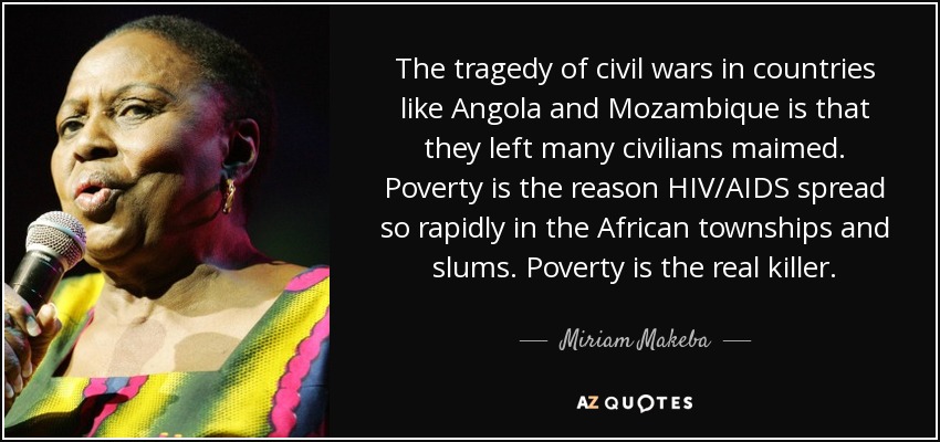 The tragedy of civil wars in countries like Angola and Mozambique is that they left many civilians maimed. Poverty is the reason HIV/AIDS spread so rapidly in the African townships and slums. Poverty is the real killer. - Miriam Makeba