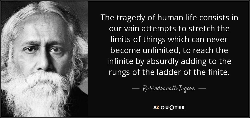 The tragedy of human life consists in our vain attempts to stretch the limits of things which can never become unlimited, to reach the infinite by absurdly adding to the rungs of the ladder of the finite. - Rabindranath Tagore