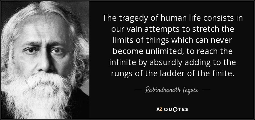 The tragedy of human life consists in our vain attempts to stretch the limits of things which can never become unlimited, to reach the infinite by absurdly adding to the rungs of the ladder of the finite. - Rabindranath Tagore
