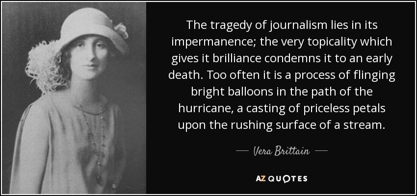 The tragedy of journalism lies in its impermanence; the very topicality which gives it brilliance condemns it to an early death. Too often it is a process of flinging bright balloons in the path of the hurricane, a casting of priceless petals upon the rushing surface of a stream. - Vera Brittain