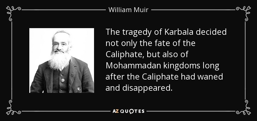 The tragedy of Karbala decided not only the fate of the Caliphate, but also of Mohammadan kingdoms long after the Caliphate had waned and disappeared. - William Muir