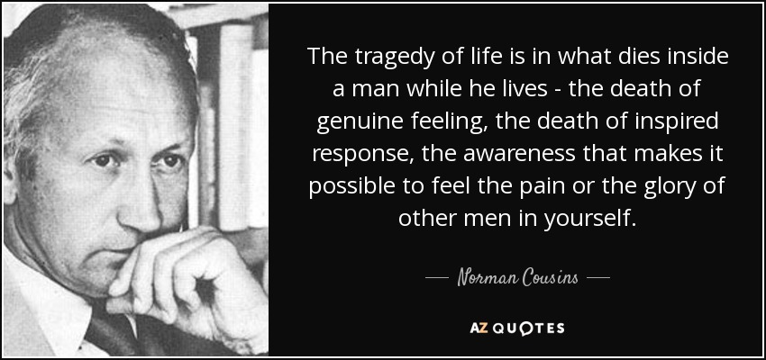 The tragedy of life is in what dies inside a man while he lives - the death of genuine feeling, the death of inspired response, the awareness that makes it possible to feel the pain or the glory of other men in yourself. - Norman Cousins