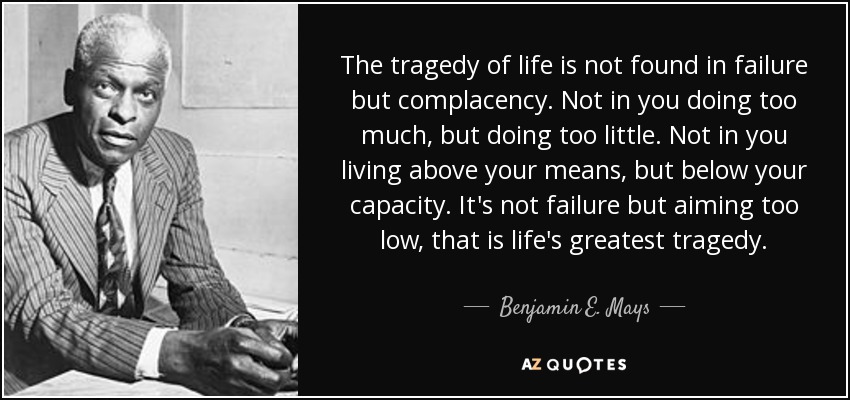 The tragedy of life is not found in failure but complacency. Not in you doing too much, but doing too little. Not in you living above your means, but below your capacity. It's not failure but aiming too low, that is life's greatest tragedy. - Benjamin E. Mays