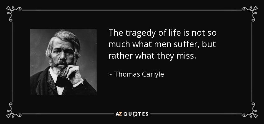 The tragedy of life is not so much what men suffer, but rather what they miss. - Thomas Carlyle