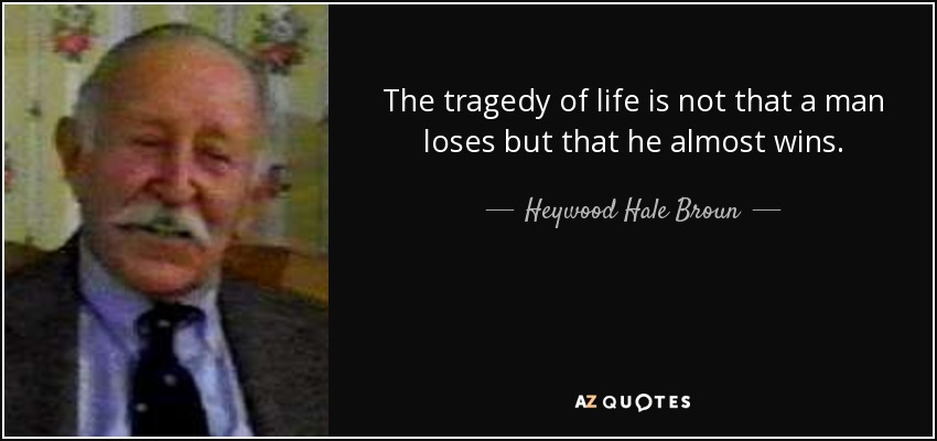 The tragedy of life is not that a man loses but that he almost wins. - Heywood Hale Broun