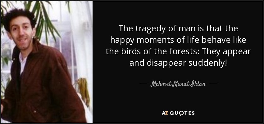 The tragedy of man is that the happy moments of life behave like the birds of the forests: They appear and disappear suddenly! - Mehmet Murat Ildan