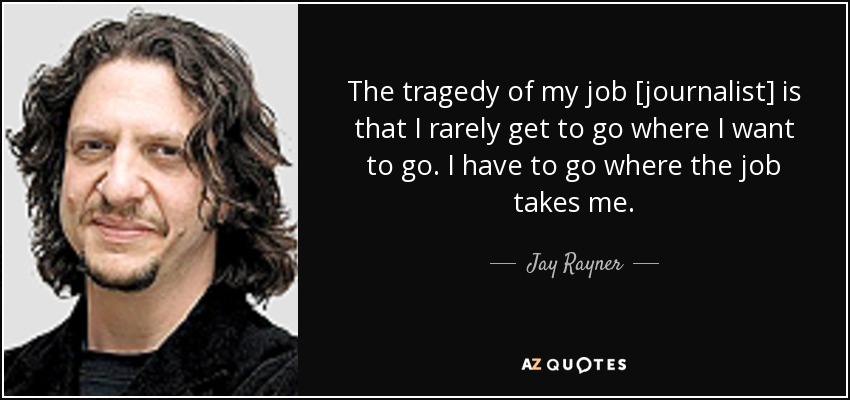 The tragedy of my job [journalist] is that I rarely get to go where I want to go. I have to go where the job takes me. - Jay Rayner