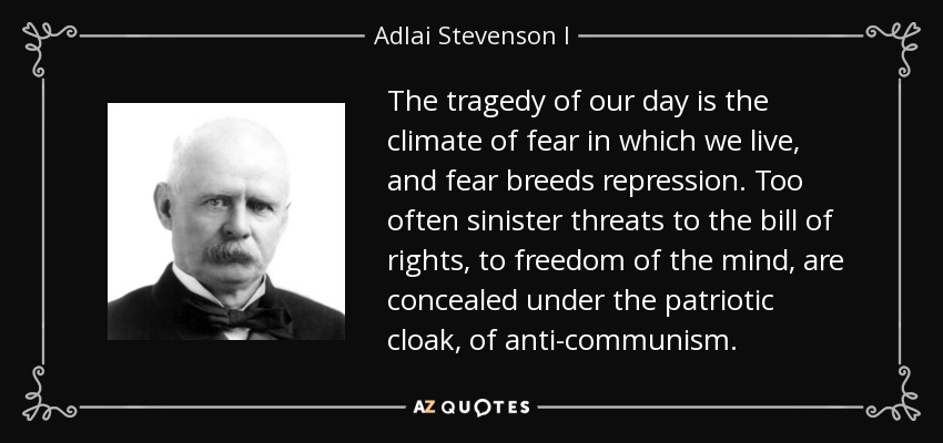 The tragedy of our day is the climate of fear in which we live, and fear breeds repression. Too often sinister threats to the bill of rights, to freedom of the mind, are concealed under the patriotic cloak, of anti-communism. - Adlai Stevenson I