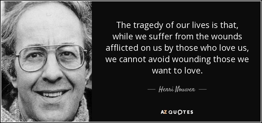 The tragedy of our lives is that, while we suffer from the wounds afflicted on us by those who love us, we cannot avoid wounding those we want to love. - Henri Nouwen