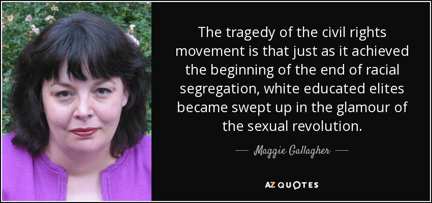 The tragedy of the civil rights movement is that just as it achieved the beginning of the end of racial segregation, white educated elites became swept up in the glamour of the sexual revolution. - Maggie Gallagher