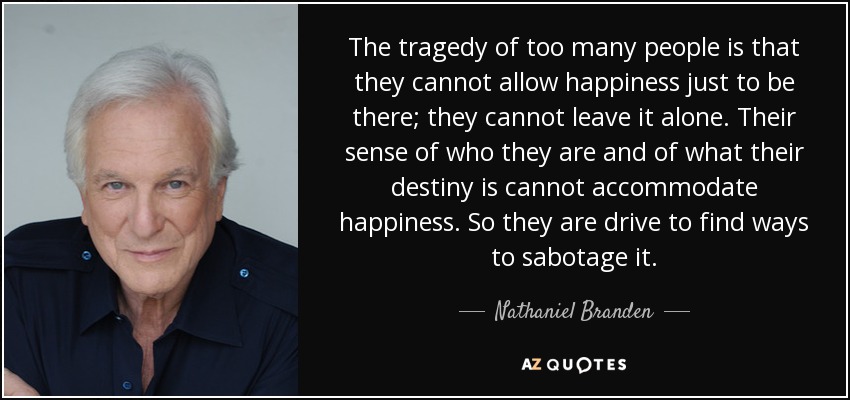 The tragedy of too many people is that they cannot allow happiness just to be there; they cannot leave it alone. Their sense of who they are and of what their destiny is cannot accommodate happiness. So they are drive to find ways to sabotage it. - Nathaniel Branden