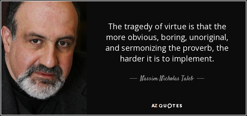The tragedy of virtue is that the more obvious, boring, unoriginal, and sermonizing the proverb, the harder it is to implement. - Nassim Nicholas Taleb