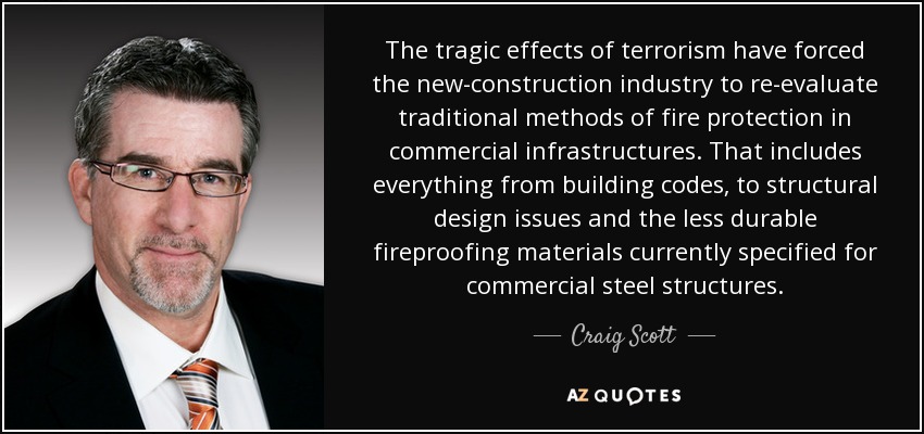 The tragic effects of terrorism have forced the new-construction industry to re-evaluate traditional methods of fire protection in commercial infrastructures. That includes everything from building codes, to structural design issues and the less durable fireproofing materials currently specified for commercial steel structures. - Craig Scott