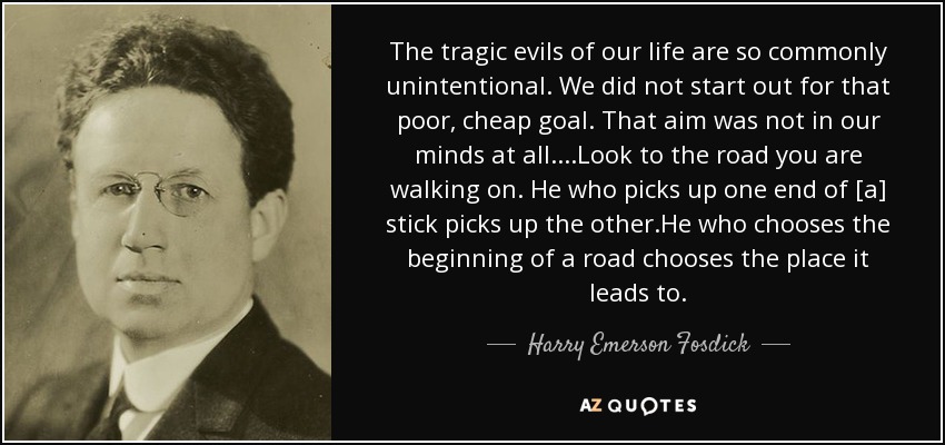 The tragic evils of our life are so commonly unintentional. We did not start out for that poor, cheap goal. That aim was not in our minds at all....Look to the road you are walking on. He who picks up one end of [a] stick picks up the other.He who chooses the beginning of a road chooses the place it leads to. - Harry Emerson Fosdick