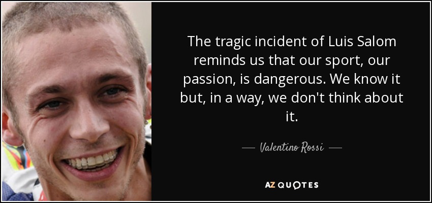 The tragic incident of Luis Salom reminds us that our sport, our passion, is dangerous. We know it but, in a way, we don't think about it. - Valentino Rossi