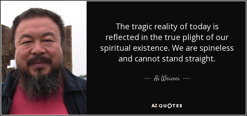 The tragic reality of today is reflected in the true plight of our spiritual existence. We are spineless and cannot stand straight. - Ai Weiwei