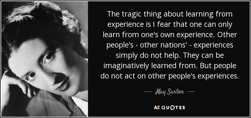 The tragic thing about learning from experience is I fear that one can only learn from one's own experience. Other people's - other nations' - experiences simply do not help. They can be imaginatively learned from. But people do not act on other people's experiences. - May Sarton