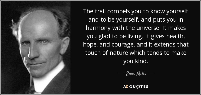 The trail compels you to know yourself and to be yourself, and puts you in harmony with the universe. It makes you glad to be living. It gives health, hope, and courage, and it extends that touch of nature which tends to make you kind. - Enos Mills