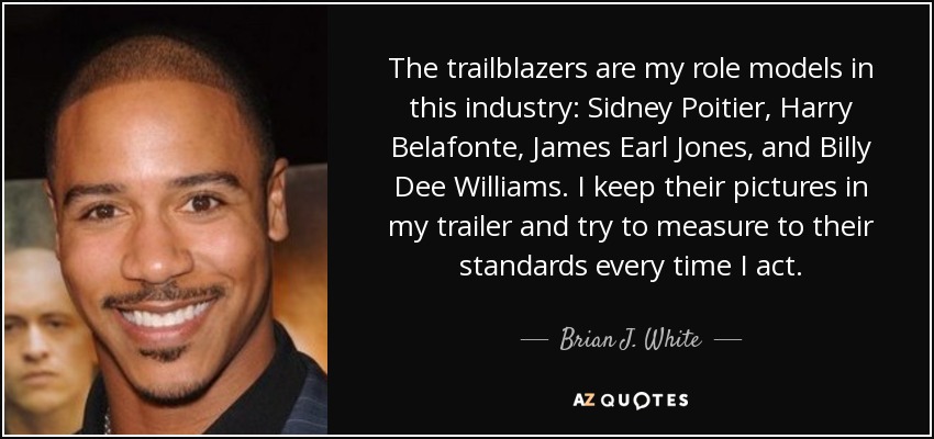 The trailblazers are my role models in this industry: Sidney Poitier, Harry Belafonte, James Earl Jones, and Billy Dee Williams. I keep their pictures in my trailer and try to measure to their standards every time I act. - Brian J. White