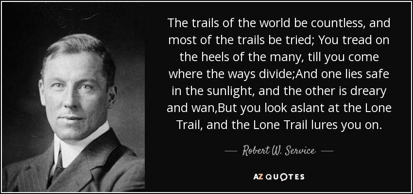 The trails of the world be countless, and most of the trails be tried; You tread on the heels of the many, till you come where the ways divide;And one lies safe in the sunlight, and the other is dreary and wan,But you look aslant at the Lone Trail, and the Lone Trail lures you on. - Robert W. Service