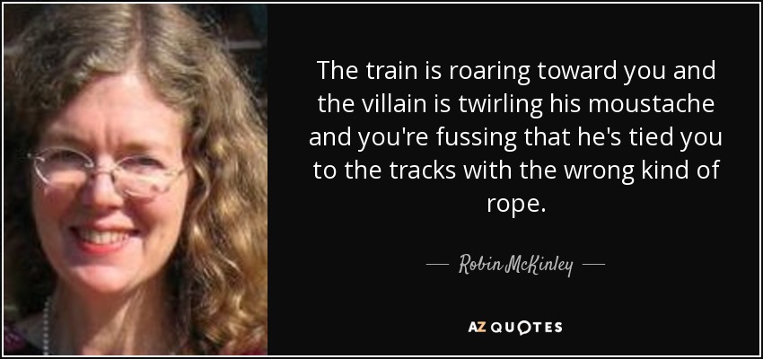 The train is roaring toward you and the villain is twirling his moustache and you're fussing that he's tied you to the tracks with the wrong kind of rope. - Robin McKinley