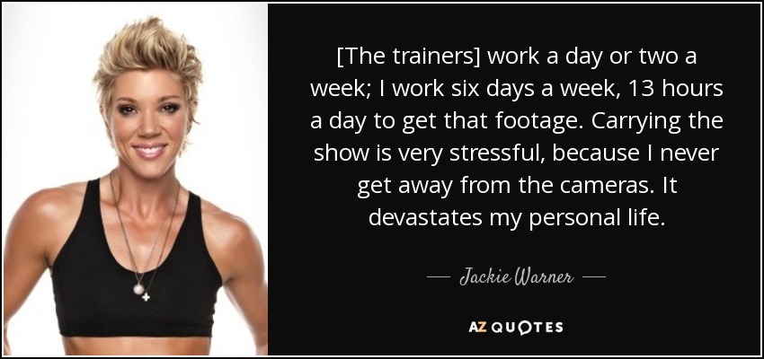 [The trainers] work a day or two a week; I work six days a week, 13 hours a day to get that footage. Carrying the show is very stressful, because I never get away from the cameras. It devastates my personal life. - Jackie Warner
