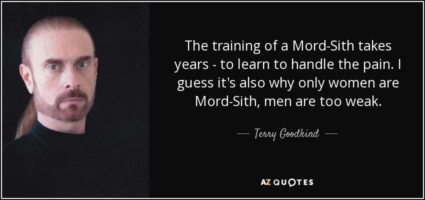 The training of a Mord-Sith takes years - to learn to handle the pain. I guess it's also why only women are Mord-Sith, men are too weak. - Terry Goodkind