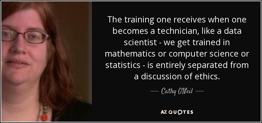 The training one receives when one becomes a technician, like a data scientist - we get trained in mathematics or computer science or statistics - is entirely separated from a discussion of ethics. - Cathy O'Neil