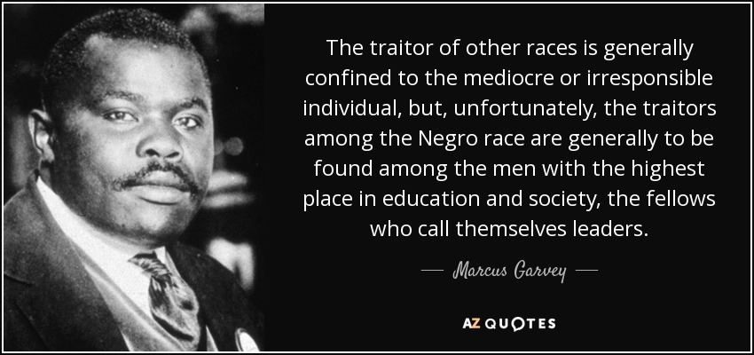 The traitor of other races is generally confined to the mediocre or irresponsible individual, but, unfortunately, the traitors among the Negro race are generally to be found among the men with the highest place in education and society, the fellows who call themselves leaders. - Marcus Garvey