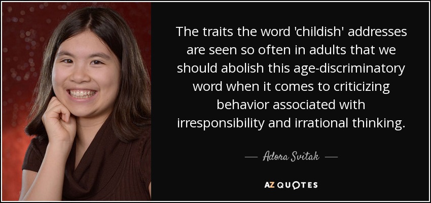 The traits the word 'childish' addresses are seen so often in adults that we should abolish this age-discriminatory word when it comes to criticizing behavior associated with irresponsibility and irrational thinking. - Adora Svitak