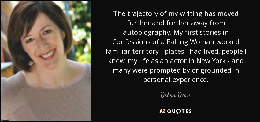 The trajectory of my writing has moved further and further away from autobiography. My first stories in Confessions of a Falling Woman worked familiar territory - places I had lived, people I knew, my life as an actor in New York - and many were prompted by or grounded in personal experience. - Debra Dean