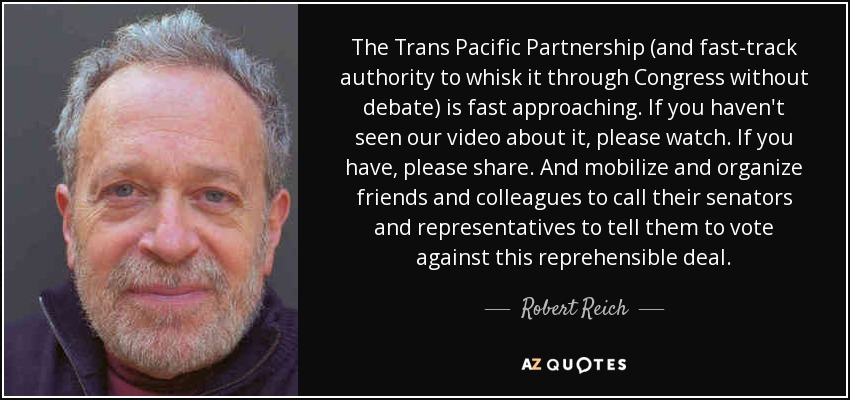 The Trans Pacific Partnership (and fast-track authority to whisk it through Congress without debate) is fast approaching. If you haven't seen our video about it, please watch. If you have, please share. And mobilize and organize friends and colleagues to call their senators and representatives to tell them to vote against this reprehensible deal. - Robert Reich