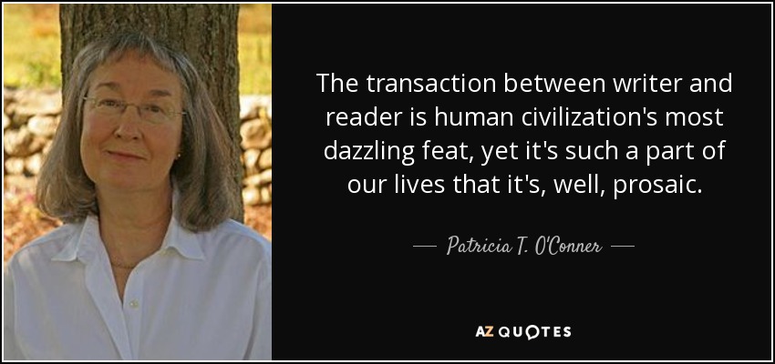 The transaction between writer and reader is human civilization's most dazzling feat, yet it's such a part of our lives that it's, well, prosaic. - Patricia T. O'Conner