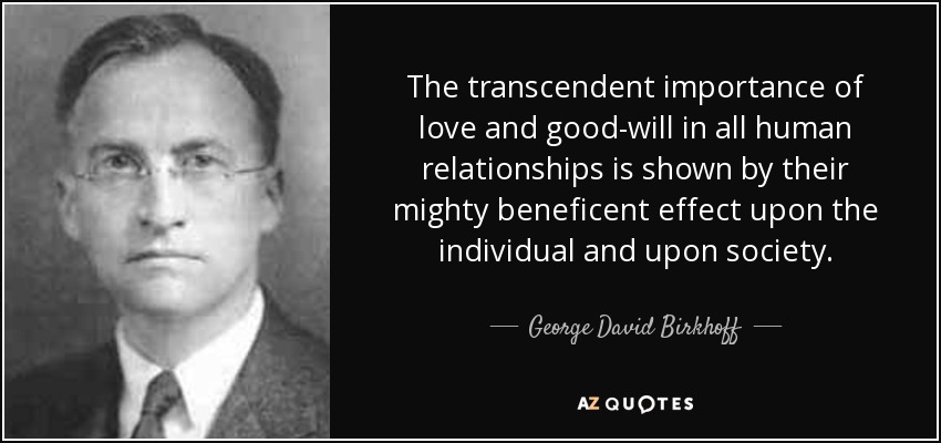 The transcendent importance of love and good-will in all human relationships is shown by their mighty beneficent effect upon the individual and upon society. - George David Birkhoff
