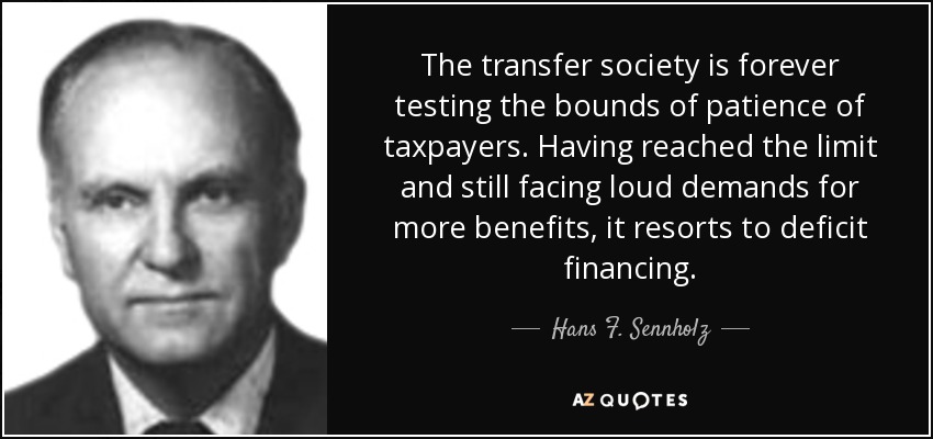 The transfer society is forever testing the bounds of patience of taxpayers. Having reached the limit and still facing loud demands for more benefits, it resorts to deficit financing. - Hans F. Sennholz