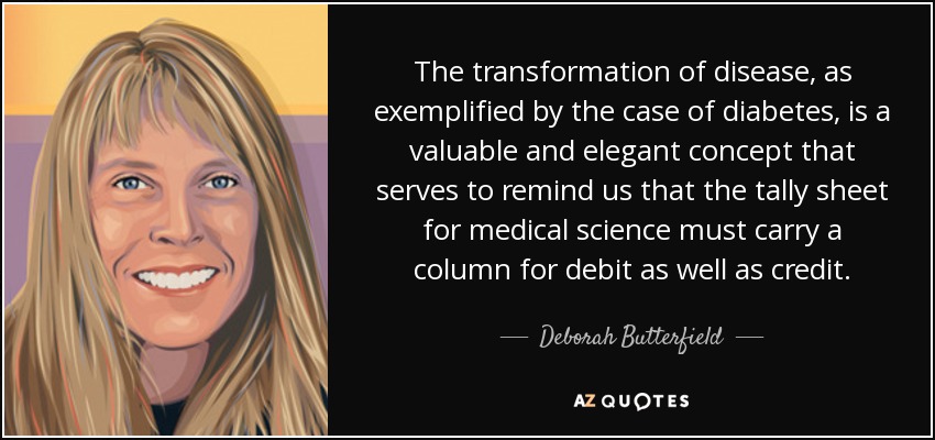 The transformation of disease, as exemplified by the case of diabetes, is a valuable and elegant concept that serves to remind us that the tally sheet for medical science must carry a column for debit as well as credit. - Deborah Butterfield