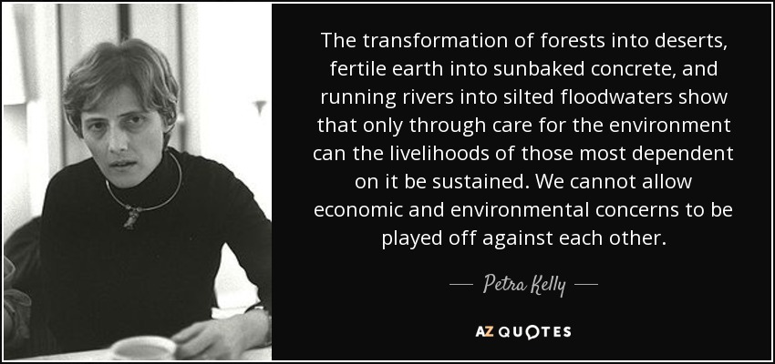 The transformation of forests into deserts, fertile earth into sunbaked concrete, and running rivers into silted floodwaters show that only through care for the environment can the livelihoods of those most dependent on it be sustained. We cannot allow economic and environmental concerns to be played off against each other. - Petra Kelly