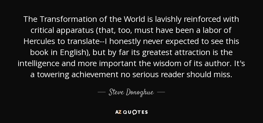 The Transformation of the World is lavishly reinforced with critical apparatus (that, too, must have been a labor of Hercules to translate--I honestly never expected to see this book in English), but by far its greatest attraction is the intelligence and more important the wisdom of its author. It's a towering achievement no serious reader should miss. - Steve Donoghue