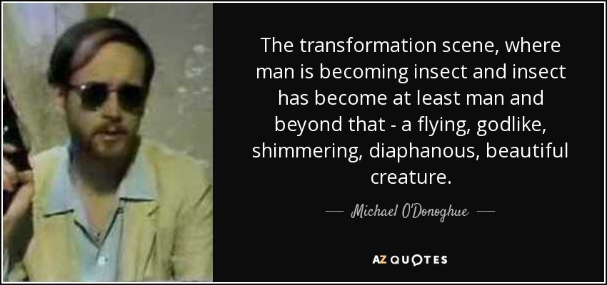 The transformation scene, where man is becoming insect and insect has become at least man and beyond that - a flying, godlike, shimmering, diaphanous, beautiful creature. - Michael O'Donoghue