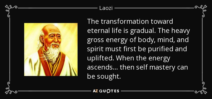 The transformation toward eternal life is gradual. The heavy gross energy of body, mind, and spirit must first be purified and uplifted. When the energy ascends... then self mastery can be sought. - Laozi