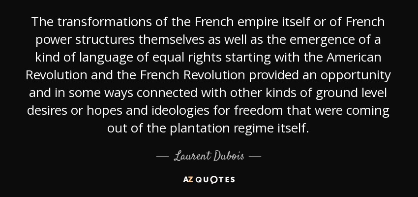 The transformations of the French empire itself or of French power structures themselves as well as the emergence of a kind of language of equal rights starting with the American Revolution and the French Revolution provided an opportunity and in some ways connected with other kinds of ground level desires or hopes and ideologies for freedom that were coming out of the plantation regime itself. - Laurent Dubois