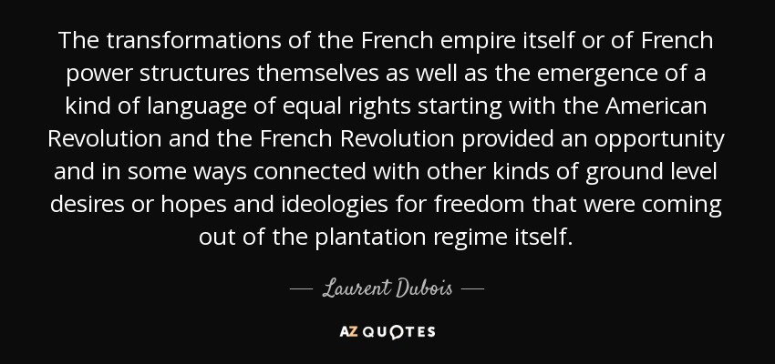 The transformations of the French empire itself or of French power structures themselves as well as the emergence of a kind of language of equal rights starting with the American Revolution and the French Revolution provided an opportunity and in some ways connected with other kinds of ground level desires or hopes and ideologies for freedom that were coming out of the plantation regime itself. - Laurent Dubois