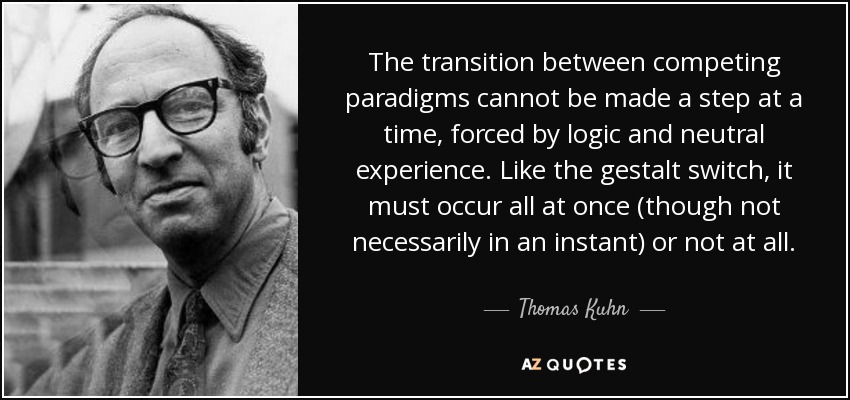 The transition between competing paradigms cannot be made a step at a time, forced by logic and neutral experience. Like the gestalt switch, it must occur all at once (though not necessarily in an instant) or not at all. - Thomas Kuhn