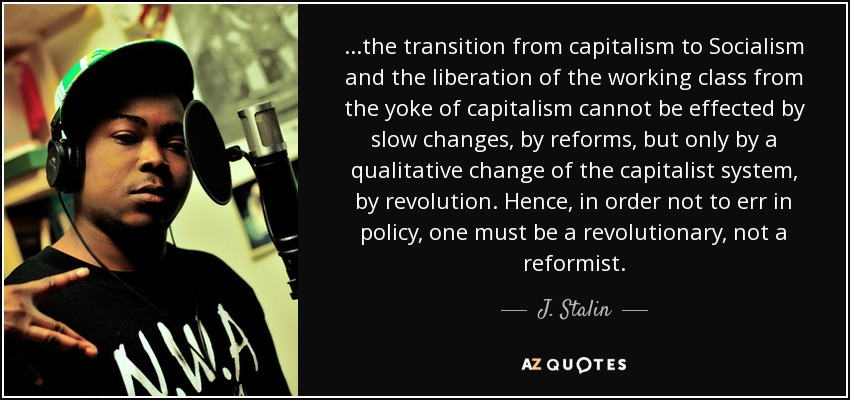 ...the transition from capitalism to Socialism and the liberation of the working class from the yoke of capitalism cannot be effected by slow changes, by reforms, but only by a qualitative change of the capitalist system, by revolution. Hence, in order not to err in policy, one must be a revolutionary, not a reformist. - J. Stalin