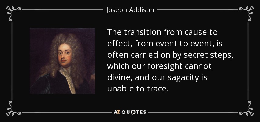 The transition from cause to effect, from event to event, is often carried on by secret steps, which our foresight cannot divine, and our sagacity is unable to trace. - Joseph Addison