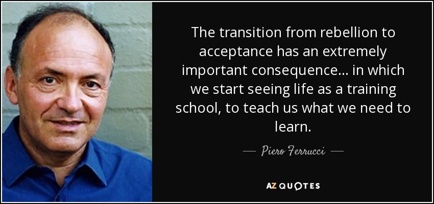 The transition from rebellion to acceptance has an extremely important consequence. . . in which we start seeing life as a training school, to teach us what we need to learn. - Piero Ferrucci